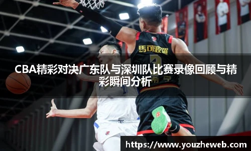 CBA精彩对决广东队与深圳队比赛录像回顾与精彩瞬间分析